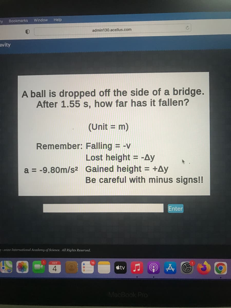 ry
Bookmarks Window Help
avity
A ball is dropped off the side of a bridge.
After 1.55 s, how far has it fallen?
admin130.acellus.com
Remember:
a = -9.80m/s² Gained height = +Ay
1
(Unit = m)
Falling = -v
Lost height = -Ay
3-2022 International Academy of Science. All Rights Reserved.
OCT
4
Be careful with minus signs!!
tv
MacBook Pro
Enter
A