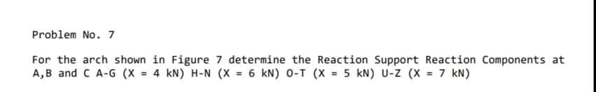 Problem No. 7
For the arch shown in Figure 7 determine the Reaction Support Reaction Components at
A,B and C A-G (X = 4 kN) H-N (X = 6 kN) 0-T (X = 5 kN) U-z (X = 7 kN)
%3!
