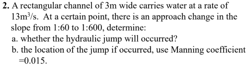 2. A rectangular channel of 3m wide carries water at a rate of
13m³/s. At a certain point, there is an approach change in the
slope from 1:60 to 1:600, determine:
a. whether the hydraulic jump will occurred?
b. the location of the jump if occurred, use Manning coefficient
=0.015.
