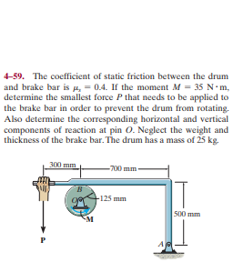 4-59. The coefficient of static friction between the drum
and brake bar is 4, = 0.4. If the moment M = 35 N-m,
determine the smallest force P that needs to be applied to
the brake bar in order to prevent the drum from rotating.
Also determine the corresponding horizontal and vertical
components of reaction at pin O. Neglect the weight and
thickness of the brake bar. The drum has a mass of 25 kg.
300 mm
-700 mm-
B.
F125 mm
500 mm
P
A
