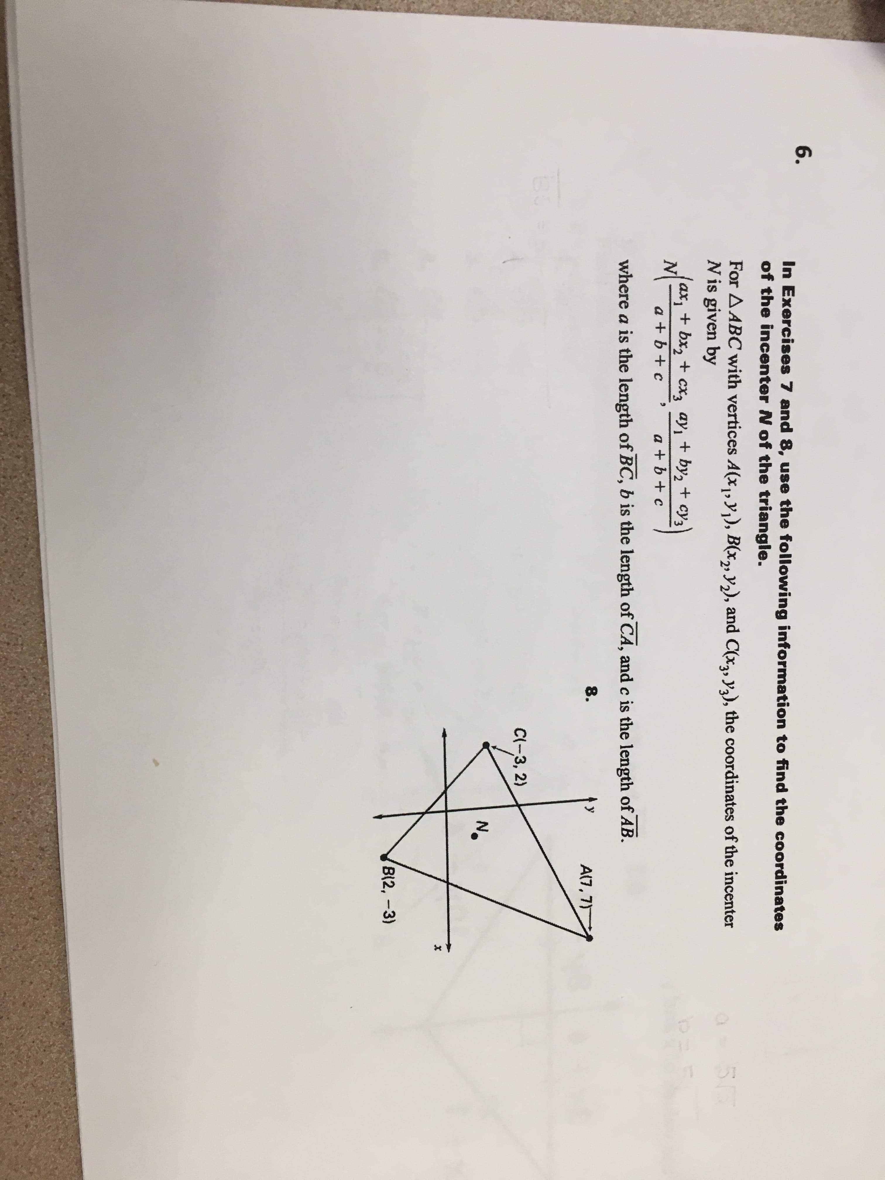 6.
In Exercises 7 and 8, use the following information to find the coordinates
of the incenter N of the triangle.
For AABC with vertices A(x,, y,), B(x,, y,), and C(x2, yq), the coordinates of the incenter
N is given by
ax, + bx, + cx3 ay, + by, + cy3
N
a + b + c
a + b + c
where a is the length of BC, b is the length of CA, and c is the length of AB.
8.
y
A(7, 7)
C(-3, 2)
No
B(2, -3)
