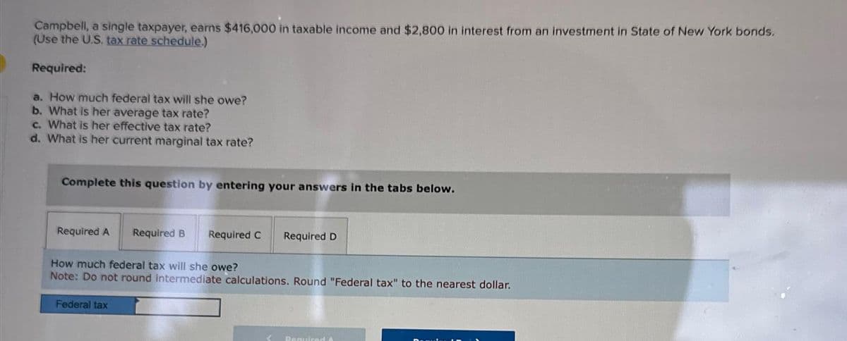 Campbell, a single taxpayer, earns $416,000 in taxable income and $2,800 in interest from an investment in State of New York bonds.
(Use the U.S. tax rate schedule.)
Required:
a. How much federal tax will she owe?
b. What is her average tax rate?
c. What is her effective tax rate?
d. What is her current marginal tax rate?
Complete this question by entering your answers in the tabs below.
Required A Required B Required C
Required D
How much federal tax will she owe?
Note: Do not round intermediate calculations. Round "Federal tax" to the nearest dollar.
Federal tax
Required A