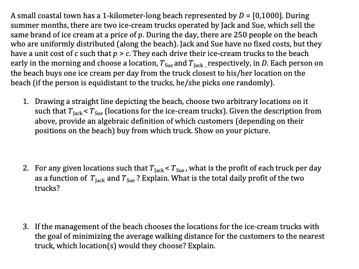 A small coastal town has a 1-kilometer-long beach represented by D = [0,1000]. During
summer months, there are two ice-cream trucks operated by Jack and Sue, which sell the
same brand of ice cream at a price of p. During the day, there are 250 people on the beach
who are uniformly distributed (along the beach). Jack and Sue have no fixed costs, but they
have a unit cost of c such that p > c. They each drive their ice-cream trucks to the beach
early in the morning and choose a location, Tsue and Tjack ,respectively, in D. Each person on
the beach buys one ice cream per day from the truck closest to his/her location on the
beach (if the person is equidistant to the trucks, he/she picks one randomly).
1. Drawing a straight line depicting the beach, choose two arbitrary locations on it
such that Tjack < TsSue (locations for the ice-cream trucks). Given the description from
above, provide an algebraic definition of which customers (depending on their
positions on the beach) buy from which truck. Show on your picture.
2. For any given locations such that Tjack < T sue , What is the profit of each truck per day
as a function of Tjack and Tsue ? Explain. What is the total daily profit of the two
trucks?
3. If the management of the beach chooses the locations for the ice-cream trucks with
the goal of minimizing the average walking distance for the customers to the nearest
truck, which location(s) would they choose? Explain.
