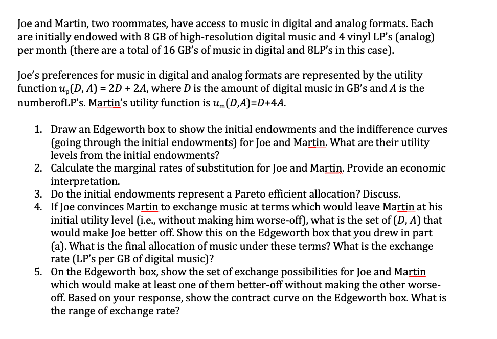 Joe and Martin, two roommates, have access to music in digital and analog formats. Each
are initially endowed with 8 GB of high-resolution digital music and 4 vinyl LP's (analog)
per month (there are a total of 16 GB's of music in digital and 8LP's in this case).
Joe's preferences for music in digital and analog formats are represented by the utility
function u, (D, A) = 2D + 2A, where D is the amount of digital music in GB's and A is the
numberofLP's. Martin's utility function is um(D,A)=D+4A.
1. Draw an Edgeworth box to show the initial endowments and the indifference curves
(going through the initial endowments) for Joe and Martin. What are their utility
levels from the initial endowments?
2. Calculate the marginal rates of substitution for Joe and Martin. Provide an economic
interpretation.
3. Do the initial endowments represent a Pareto efficient allocation? Discuss.
4. If Joe convinces Martin to exchange music at terms which would leave Martin at his
initial utility level (i.e., without making him worse-off), what is the set of (D, A) that
would make Joe better off. Show this on the Edgeworth box that you drew in part
(a). What is the final allocation of music under these terms? What is the exchange
rate (LP's per GB of digital music)?
5. On the Edgeworth box, show the set of exchange possibilities for Joe and Martin
which would make at least one of them better-off without making the other worse-
off. Based on your response, show the contract curve on the Edgeworth box. What is
the range of exchange rate?
