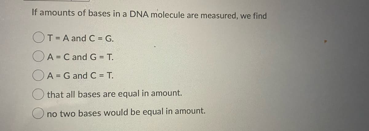 If amounts of bases in a DNA molecule are measured, we find
T= A and C = G.
A = C and G = T.
%3D
OA = G and C = T.
%3D
that all bases are equal in amount.
no two bases would be equal in amount.
