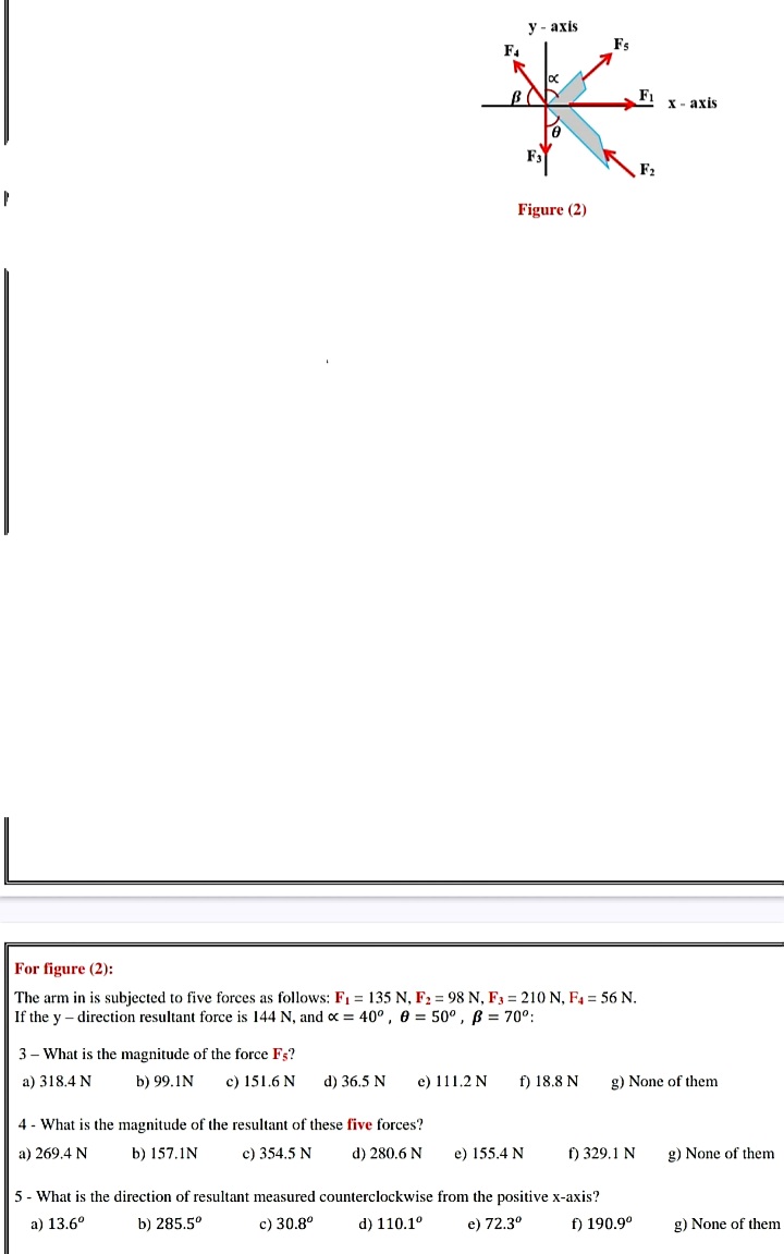 у - ахis
Fs
F4
F1
х- ахis
F2
Figure (2)
For figure (2):
The arm in is subjected to five forces as follows: F1 = 135 N, F2 = 98 N, F3 = 210 N, F4 = 56 N.
If the y – direction resultant force is 144 N, and x = 40° , 0 = 50° , B = 70°:
3 - What is the magnitude of the force Fs?
a) 318.4 N
b) 99.1N
c) 151.6 N
d) 36.5 N
e) 111.2 N
f) 18.8 N
g) None of them
4 - What is the magnitude of the resultant of these five forces?
a) 269.4 N
b) 157.1N
c) 354.5 N
d) 280.6 N
e) 155.4 N
f) 329.1 N
g) None of them
5 - What is the direction of resultant measured counterclockwise from the positive x-axis?
a) 13.6°
b) 285.5°
c) 30.8°
d) 110.1°
e) 72.3°
f) 190.9°
g) None of them
