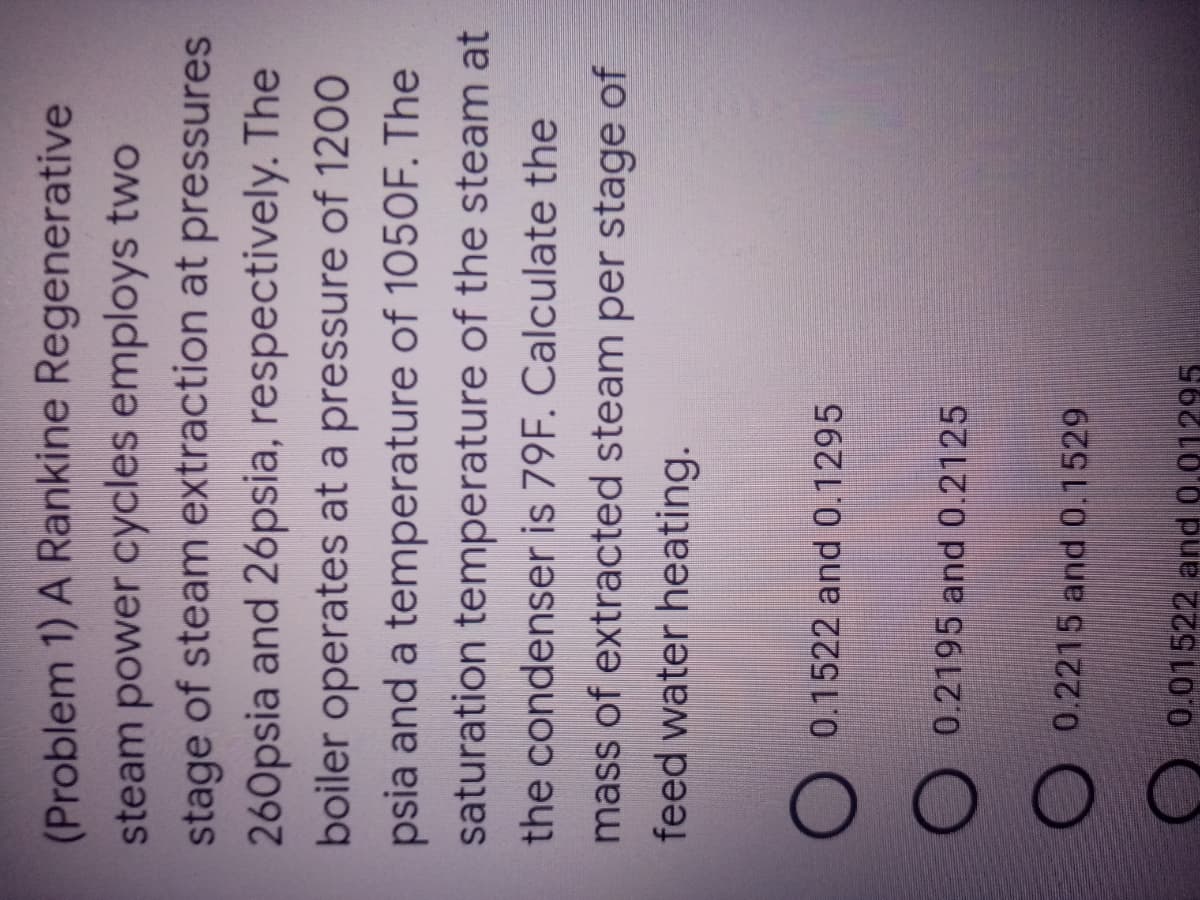 (Problem 1) A Rankine Regenerative
steam power cycles employs two
stage of steam extraction at pressures
260psia and 26psia, respectively. The
boiler operates at a pressure of 1200
psia and a temperature of 1050F. The
saturation temperature of the steam at
the condenser is 79F. Calculate the
mass of extracted steam per stage of
feed water heating.
0.1522 and 0.1295
0.2195 and 0.2125
0.2215 and 0.1529
0.01522 and 0.01295
