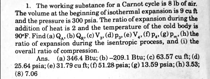 1. The working substance for a Carnot cycle is 8 lb of air.
The volume at the beginning of isothermal expansion is 9 cu ft
and the pressure is 300 psia. The ratio of expansion during the
addition of heat is 2 and the temperature of the cold body is
90°F. Find (a) Q, (b) Q, (c) V,, (d) p„ (e) V,, (f) p,, (g) pm, (h) the
ratio of expansion during the isentropic process, and (i) the
overall ratio of compression.
Ans. (a) 346.4 Btu; (b) –209.1 Btu; (c) 63.57 cu ft; (d)
25.64 psia; (e) 31.79 cu ft; (f) 51.28-psia; (g) 13.59 psia; (h) 3.53;
(8) 7.06
