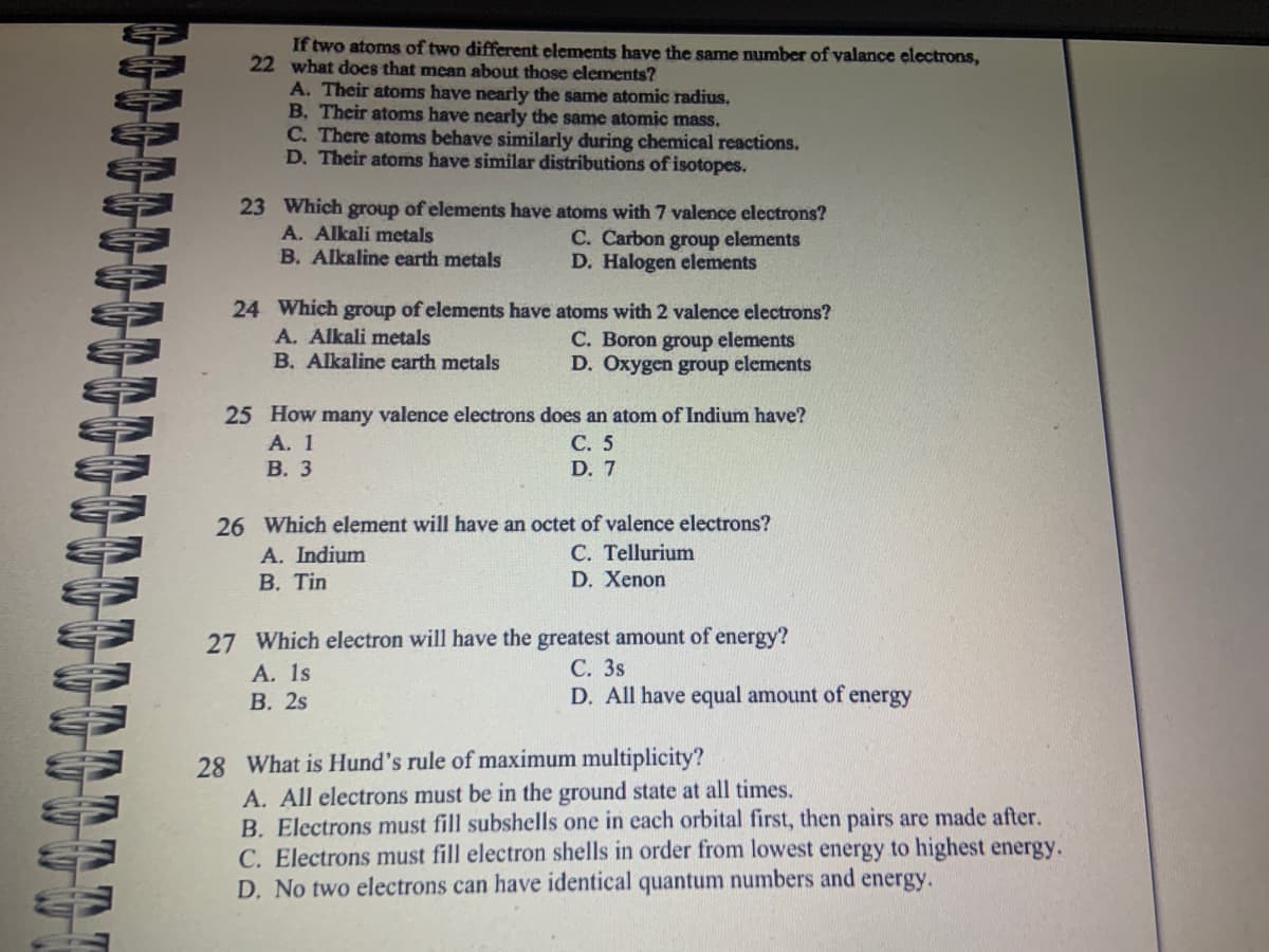 If two atoms of two different elements have the same number of valance electrons,
22 what does that mean about those elements?
A. Their atoms have nearly the same atomic radius.
B. Their atoms have nearly the same atomic mass.
C. There atoms behave similarly during chemical reactions.
D. Their atoms have similar distributions of isotopes.
23 Which group of elements have atoms with 7 valence electrons?
C. Carbon group elements
D. Halogen elements
A. Alkali metals
B. Alkaline earth metals
24 Which group of elements have atoms with 2 valence electrons?
A. Alkali metals
C. Boron group elements
B. Alkaline earth metals
D. Oxygen group elements
25 How many valence electrons does an atom of Indium have?
C. 5
D. 7
A. 1
B. 3
26 Which element will have an octet of valence electrons?
C. Tellurium
D. Xenon
A. Indium
B. Tin
27 Which electron will have the greatest amount of energy?
C. 3s
D. All have equal amount of energy
A. 1s
B. 2s
28 What is Hund's rule of maximum multiplicity?
A. All electrons must be in the ground state at all times.
B. Electrons must fill subshells one in each orbital first, then pairs are made after.
C. Electrons must fill electron shells in order from lowest energy to highest energy.
D. No two electrons can have identical quantum numbers and energy.