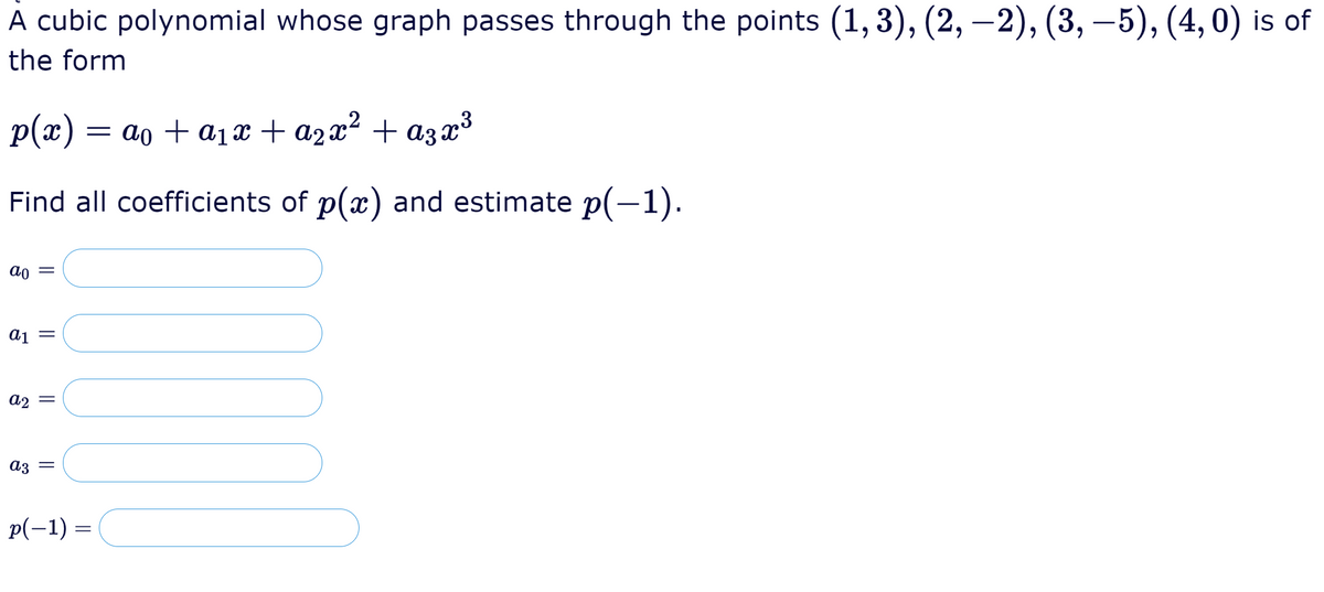 A cubic polynomial whose graph passes through the points (1, 3), (2, –2), (3, –5), (4,0) is of
the form
p(x)
= ao + a1x +a2x² + a3x³3
Find all coefficients of p(x) and estimate p(-1).
ao =
aj =
a2
A3 =
p(-1) =
