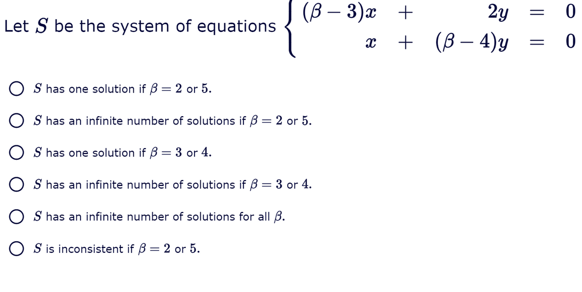 J (B – 3)¤
2y
Let S be the system of equations
+ (В- 4)у
O S has one solution if B = 2 or 5.
||
O S has an infinite number of solutions if B = 2 or 5.
O S has one solution if B = 3 or 4.
O S has an infinite number of solutions if B = 3 or 4.
O S has an infinite number of solutions for all B.
O S is inconsistent if B
2 or 5.
