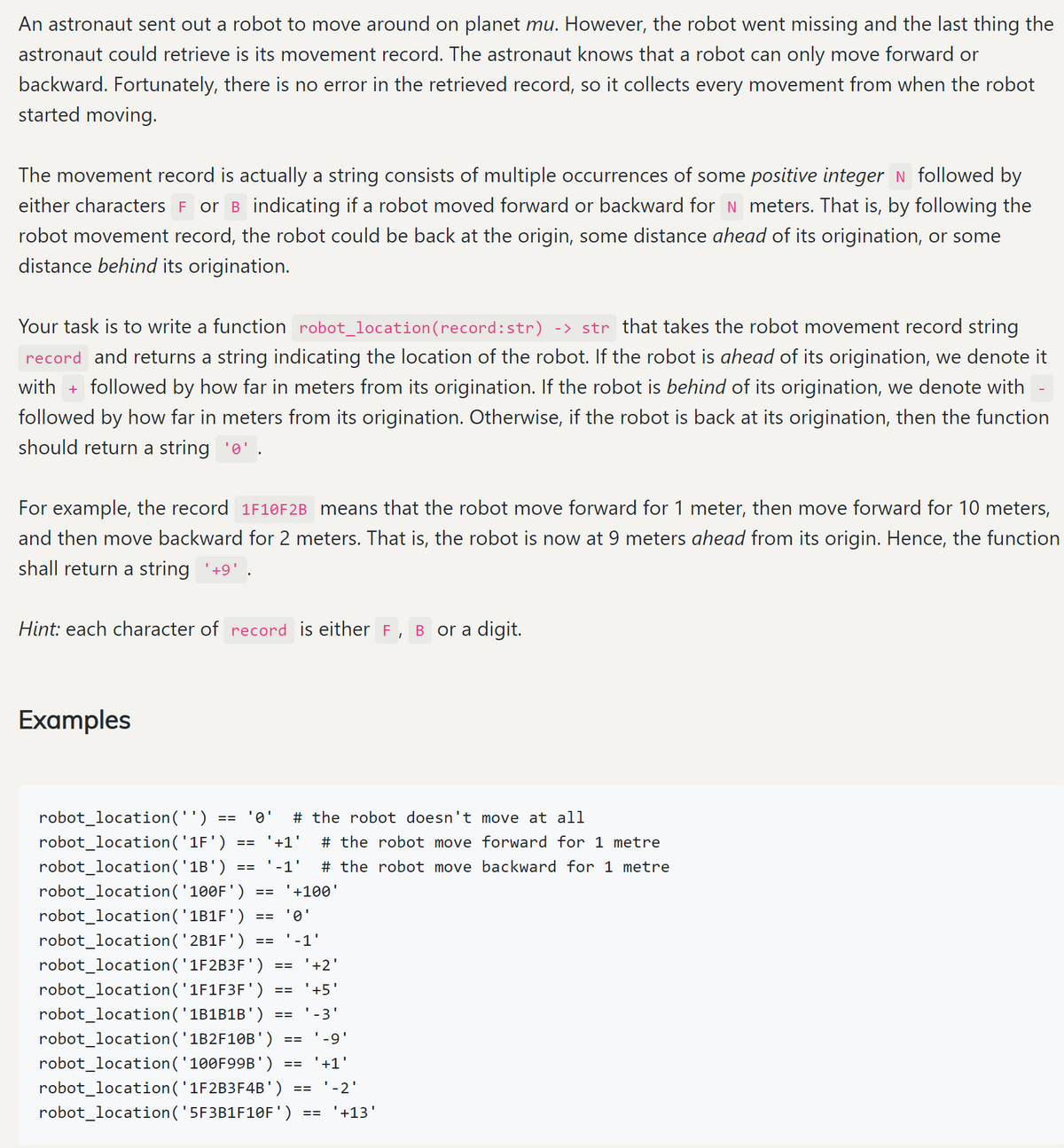 An astronaut sent out a robot to move around on planet mu. However, the robot went missing and the last thing the
astronaut could retrieve is its movement record. The astronaut knows that a robot can only move forward or
backward. Fortunately, there is no error in the retrieved record, so it collects every movement from when the robot
started moving.
The movement record is actually a string consists of multiple occurrences of some positive integer N followed by
either characters F or B indicating if a robot moved forward or backward for N meters. That is, by following the
robot movement record, the robot could be back at the origin, some distance ahead of its origination, or some
distance behind its origination.
Your task is to write a function robot_location(record:str) -> str that takes the robot movement record string
record and returns a string indicating the location of the robot. If the robot is ahead of its origination, we denote it
with + followed by how far in meters from its origination. If the robot is behind of its origination, we denote with
followed by how far in meters from its origination. Otherwise, if the robot is back at its origination, then the function
should return a string 'o'.
For example, the record 1F10F2B means that the robot move forward for 1 meter, then move forward for 10 meters,
and then move backward for 2 meters. That is, the robot is now at 9 meters ahead from its origin. Hence, the function
shall return a string '+9' .
Hint: each character of record is either F
B or a digit.
Examples
robot_location('')
'0'
# the robot doesn't move at all
==
robot_location('1F')
'+1'
# the robot move forward for 1 metre
==
robot_location('1B')
-1'
# the robot move backward for 1 metre
==
robot_location('100F')
'+100'
==
robot_location('1B1F')
'
==
robot_location('2B1F')
'-1'
==
robot_location('1F2B3F')
'+2'
==
robot_location('1F1F3F')
'+5'
==
robot_location('1B1B1B')
-3'
robot_location('1B2F10B')
'-9'
==
robot_location('100F99B')
'+1'
==
robot_location('1F2B3F4B')
robot_location('5F3B1F10F')
'-2'
==
'+13
==
