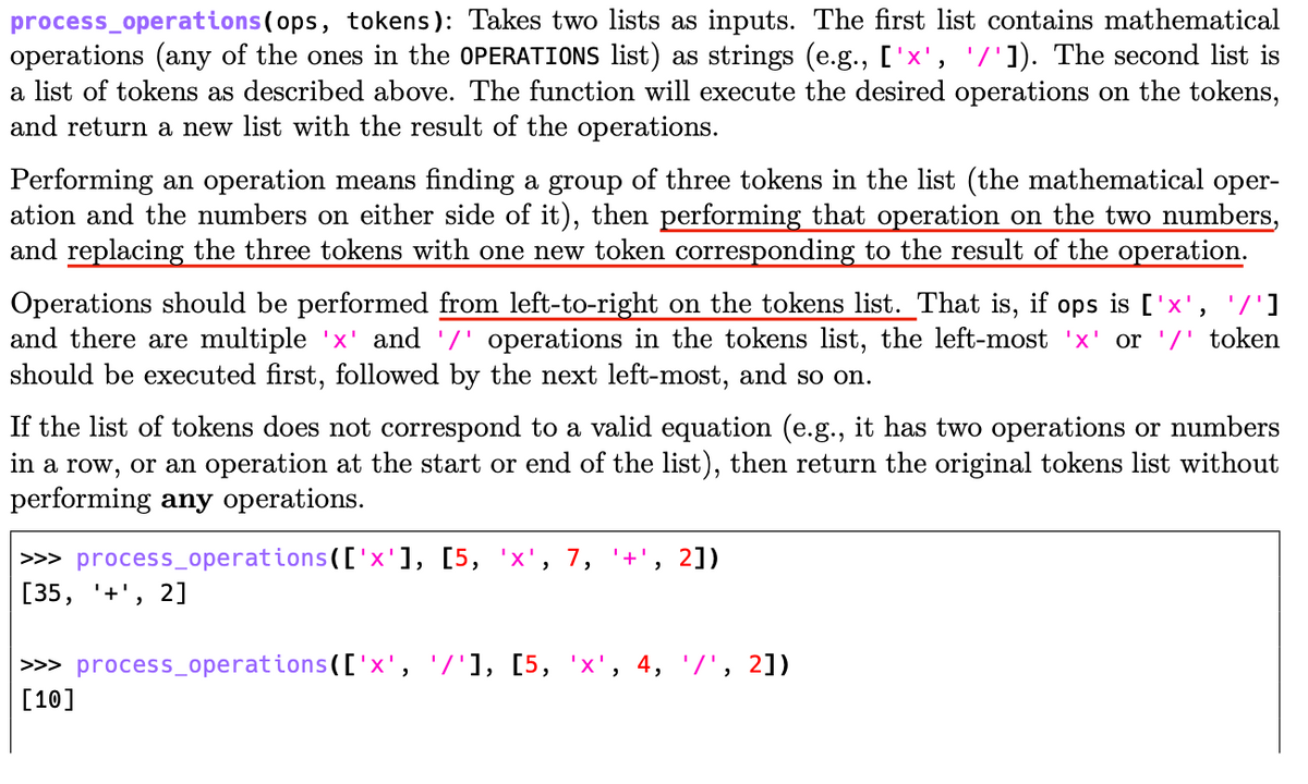 process_operations(ops, tokens): Takes two lists as inputs. The first list contains mathematical
operations (any of the ones in the OPERATIONS list) as strings (e.g., ['x', '/']). The second list is
a list of tokens as described above. The function will execute the desired operations on the tokens,
and return a new list with the result of the operations.
Performing an operation means finding a group of three tokens in the list (the mathematical oper-
ation and the numbers on either side of it), then performing that operation on the two numbers,
and replacing the three tokens with one new token corresponding to the result of the operation.
Operations should be performed from left-to-right on the tokens list. That is, if ops is ['x', '/']
and there are multiple 'x' and '/' operations in the tokens list, the left-most 'x' or '/' token
should be executed first, followed by the next left-most, and so on.
If the list of tokens does not correspond to a valid equation (e.g., it has two operations or numbers
in a row, or an operation at the start or end of the
performing any operations.
st), then return the orig
tokens list without
>> process_operations(['x'], [5, 'x'
[35, '+', 2]
7,
'+'
2])
>>> process_operations(['x', '7'1, [5, 'x', 4, '/', 2])
[10]
