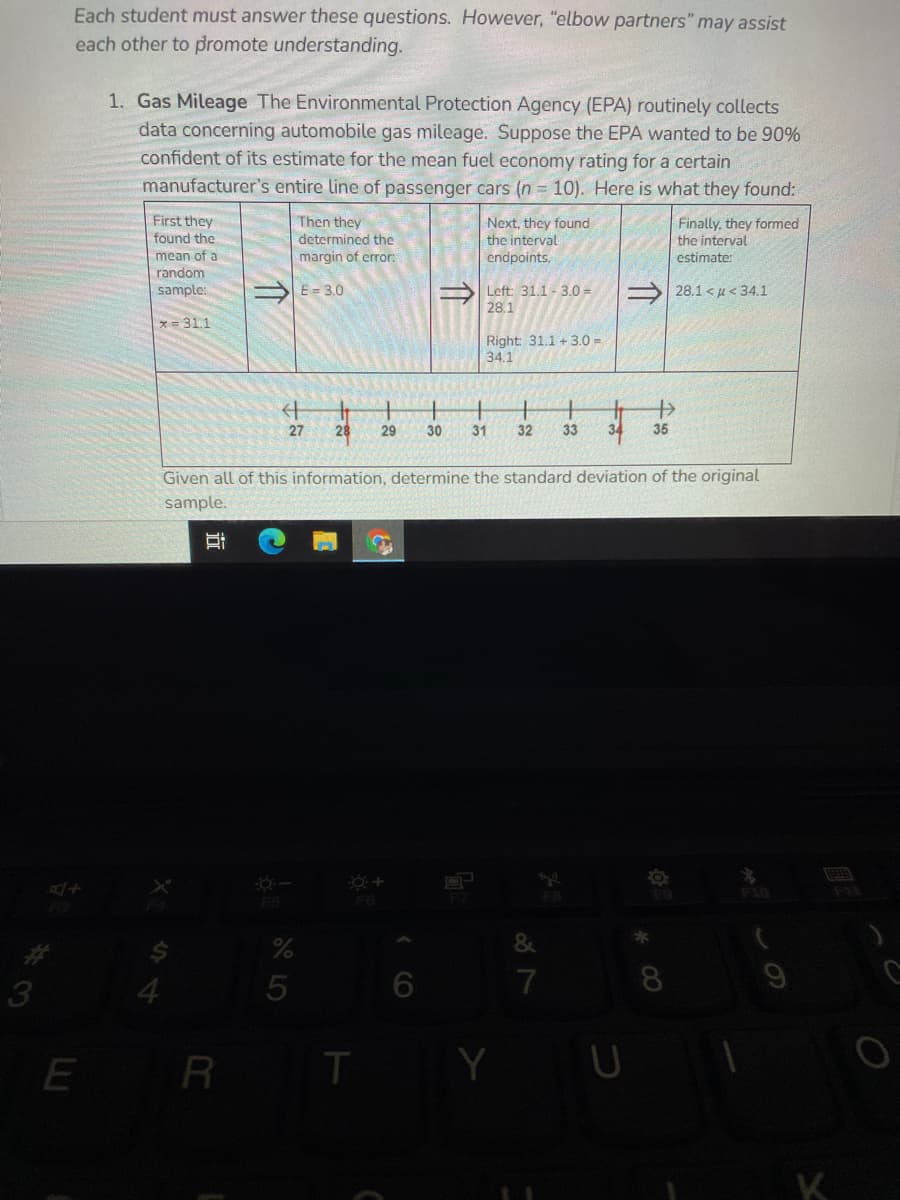 Each student must answer these questions. However, "elbow partners" may assist
each other to promote understanding.
1. Gas Mileage The Environmental Protection Agency (EPA) routinely collects
data concerning automobile gas mileage. Suppose the EPA wanted to be 90%
confident of its estimate for the mean fuel economy rating for a certain
manufacturer's entire line of passenger cars (n = 10). Here is what they found:
First they
found the
Then they
determined the
Next, they found
the interval
Finally, they formed
the interval
mean of a
random
margin of error:
endpoints.
estimate:
sample:
E= 3.0
Left: 31.1 - 3.0 =
28.1
S 28.1 < µ < 34.1
= 31.1
Right: 31.1 + 3.0 =
34.1
27
29
30
31
32
33
34
35
Given all of this information, determine the standard deviation of the original
sample.
F9
F10
F5
&
4.
7
E R
T
Y
K
