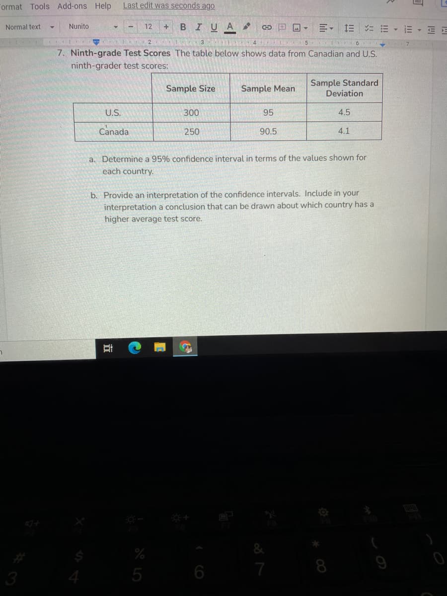 Format Tools Add-ons Help
Last edit was seconds ago
Nunito
BIUA
E- E E
Normal text
12
E- E E
A 4 L 5
7. Ninth-grade Test Scores The table below shows data from Canadian and U.S.
ninth-grader test scores:
Sample Standard
Deviation
Sample Size
Sample Mean
U.S.
300
95
4.5
Canada
250
90.5
4.1
a. Determine a 95% confidence interval in terms of the values shown for
each country.
b. Provide an interpretation of the confidence intervals. Include in your
interpretation a conclusion that can be drawn about which country has a
higher average test score.
7
8
9
3
