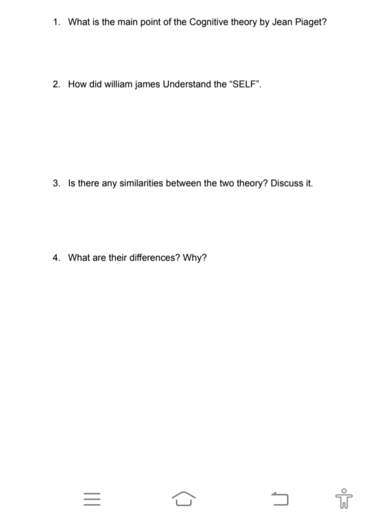 1. What is the main point of the Cognitive theory by Jean Piaget?
2. How did william james Understand the "SELF".
3. Is there any similarities between the two theory? Discuss it.
4. What are their differences? Why?
