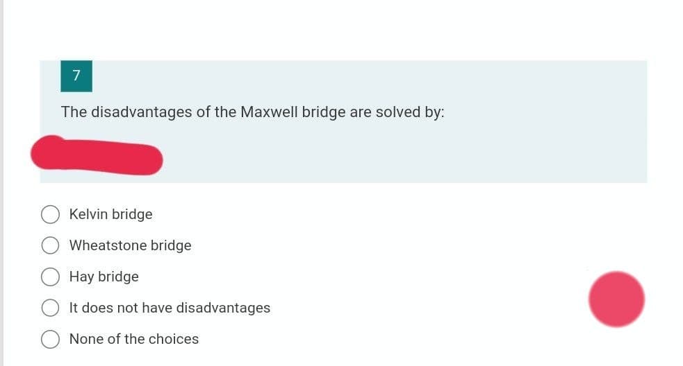 7
The disadvantages of the Maxwell bridge are solved by:
Kelvin bridge
Wheatstone bridge
Hay bridge
It does not have disadvantages
None of the choices
O O
