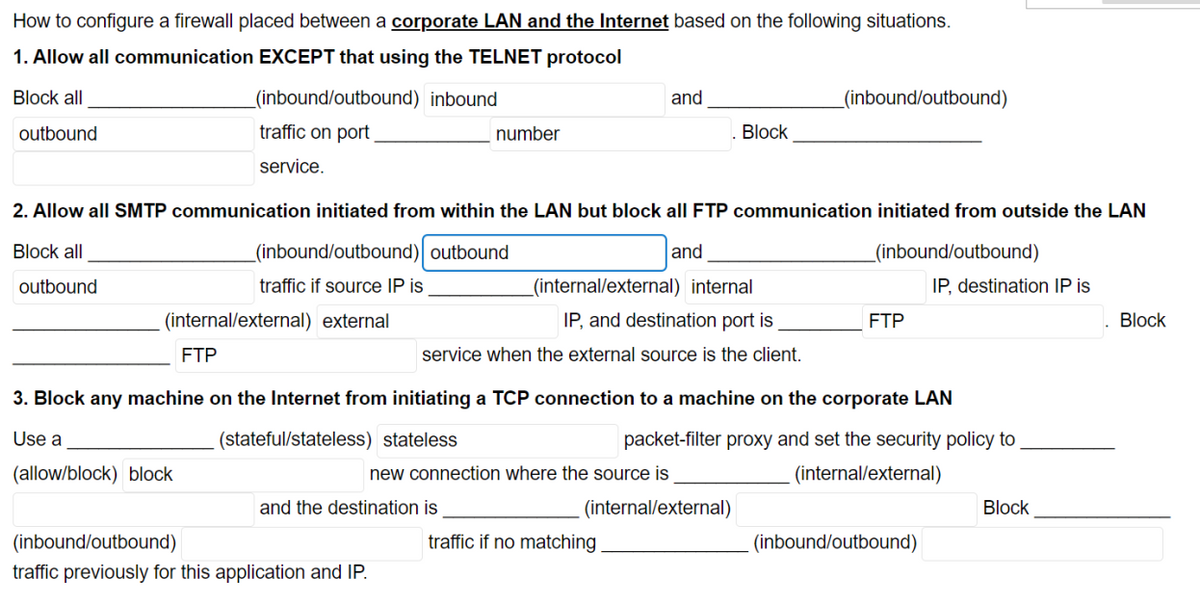 How to configure a firewall placed between a corporate LAN and the Internet based on the following situations.
1. Allow all communication EXCEPT that using the TELNET protocol
Block all
(inbound/outbound) inbound
and
_(inbound/outbound)
outbound
traffic on port
number
Block
service.
2. Allow all SMTP communication initiated from within the LAN but block all FTP communication initiated from outside the LAN
Block all
(inbound/outbound) outbound
and
_(inbound/outbound)
outbound
traffic if source IP is
_(internal/external) internal
IP, destination IP is
(internal/external) external
IP, and destination port is
FTP
Block
FTP
service when the external source is the client.
3. Block any machine on the Internet from initiating a TCP connection to a machine on the corporate LAN
Use a
(stateful/stateless) stateless
packet-filter proxy and set the security policy to
(allow/block) block
new connection where the source is
(internal/external)
and the destination is
(internal/external)
Block
(inbound/outbound)
traffic if no matching
(inbound/outbound)
traffic previously for this application and IP.
