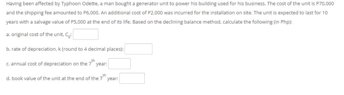 Having been affected by Typhoon Odette, a man bought a generator unit to power his building used for his business. The cost of the unit is P70,000
and the shipping fee amounted to P6,000. An additional cost of P2,000 was incurred for the installation on site. The unit is expected to last for 10
years with a salvage value of P5,000 at the end of its life. Based on the declining balance method, calculate the following (in Php):
a. original cost of the unit, C,:
b. rate of depreciation, k (round to 4 decimal places):
C. annual cost of depreciation on the 7"
year:
d. book value of the unit at the end of the 7""
year:
