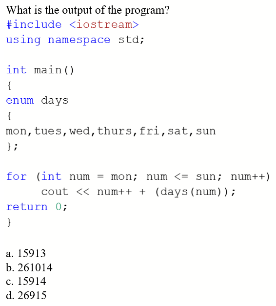 What is the output of the program?
#include <iostream>
using namespace std;
int main()
{
enum days
{
mon, tues,wed,thurs,fri,sat,sun
} ;
for (int num = mon; num <= sun; num++)
cout << num++ + (days(num));
return 0;
}
a. 15913
b. 261014
c. 15914
d. 26915
