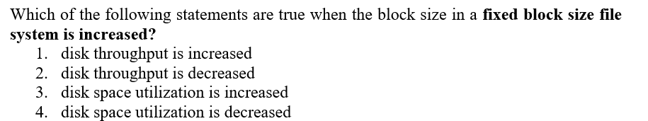 Which of the following statements are true when the block size in a fixed block size file
system is increased?
1. disk throughput is increased
2. disk throughput is decreased
3. disk space utilization is increased
4. disk space utilization is decreased
