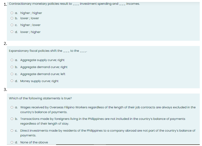 1. Contractionary monetary policies result to investment spending and
2.
3.
O a. higher; higher
O b.
lower; lower
O c. higher; lower
O d. lower; higher
Expansionary fiscal policies shift the ___ to the ____
O a. Aggregate supply curve; right
O b. Aggregate demand curve; right
O c. Aggregate demand curve; left
O d. Money supply curve; right
incomes.
Which of the following statements is true?
O a. Wages received by Overseas Filipino Workers regardless of the length of their job contracts are always excluded in the
country's balance of payments.
O b. Transactions made by foreigners living in the Philippines are not included in the country's balance of payments
regardless of their length of stay.
O c. Direct investments made by residents of the Philippines to a company abroad are not part of the country's balance of
payments.
O d. None of the above