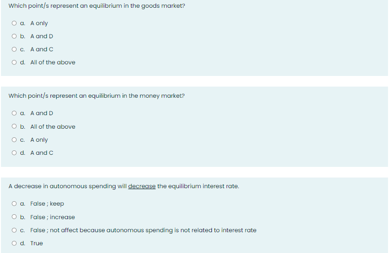 Which point/s represent an equilibrium in the goods market?
a. A only
O b. A and D
O c. A and C
O d. All of the above
Which point/s represent an equilibrium in the money market?
O a. A and D
O b. All of the above
O c. A only
O d. A and C
A decrease in autonomous spending will decrease the equilibrium interest rate.
O a. False; keep
O b. False; increase
O c. False; not affect because autonomous spending is not related to interest rate
O d. True