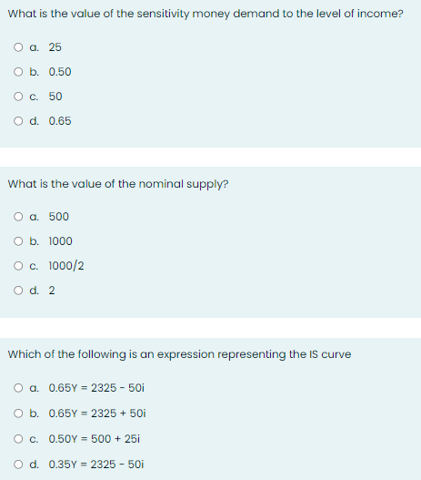 What is the value of the sensitivity money demand to the level of income?
O a. 25
O b. 0.50
O c. 50
O d. 0.65
What is the value of the nominal supply?
O a. 500
O b. 1000
O c. 1000/2
O d. 2
Which of the following is an expression representing the IS curve
O a. 0.65Y = 2325 - 50i
O b.
0.65Y = 2325 + 50i
O c. 0.50Y = 500 + 25i
O d. 0.35Y = 2325 - 50i