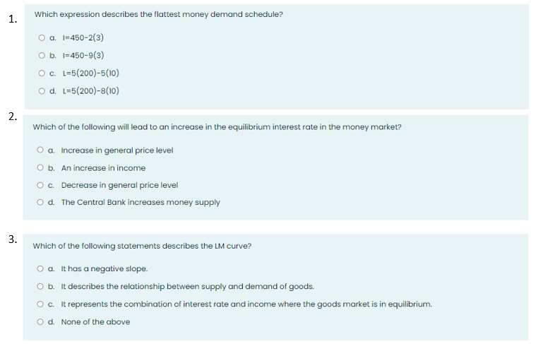 1.
2.
3.
Which expression describes the flattest money demand schedule?
O a. 1=450-2(3)
O b. 1=450-9(3)
O c. L-5(200)-5(10)
O d. L=5(200)-8(10)
Which of the following will lead to an increase in the equilibrium interest rate in the money market?
O a. Increase in general price level
O b. An increase in income
O c. Decrease in general price level
d. The Central Bank increases money supply
Which of the following statements describes the LM curve?
O a. It has a negative slope.
O b. It describes the relationship between supply and demand of goods.
O c. It represents the combination of interest rate and income where the goods market is in equilibrium.
O d. None of the above