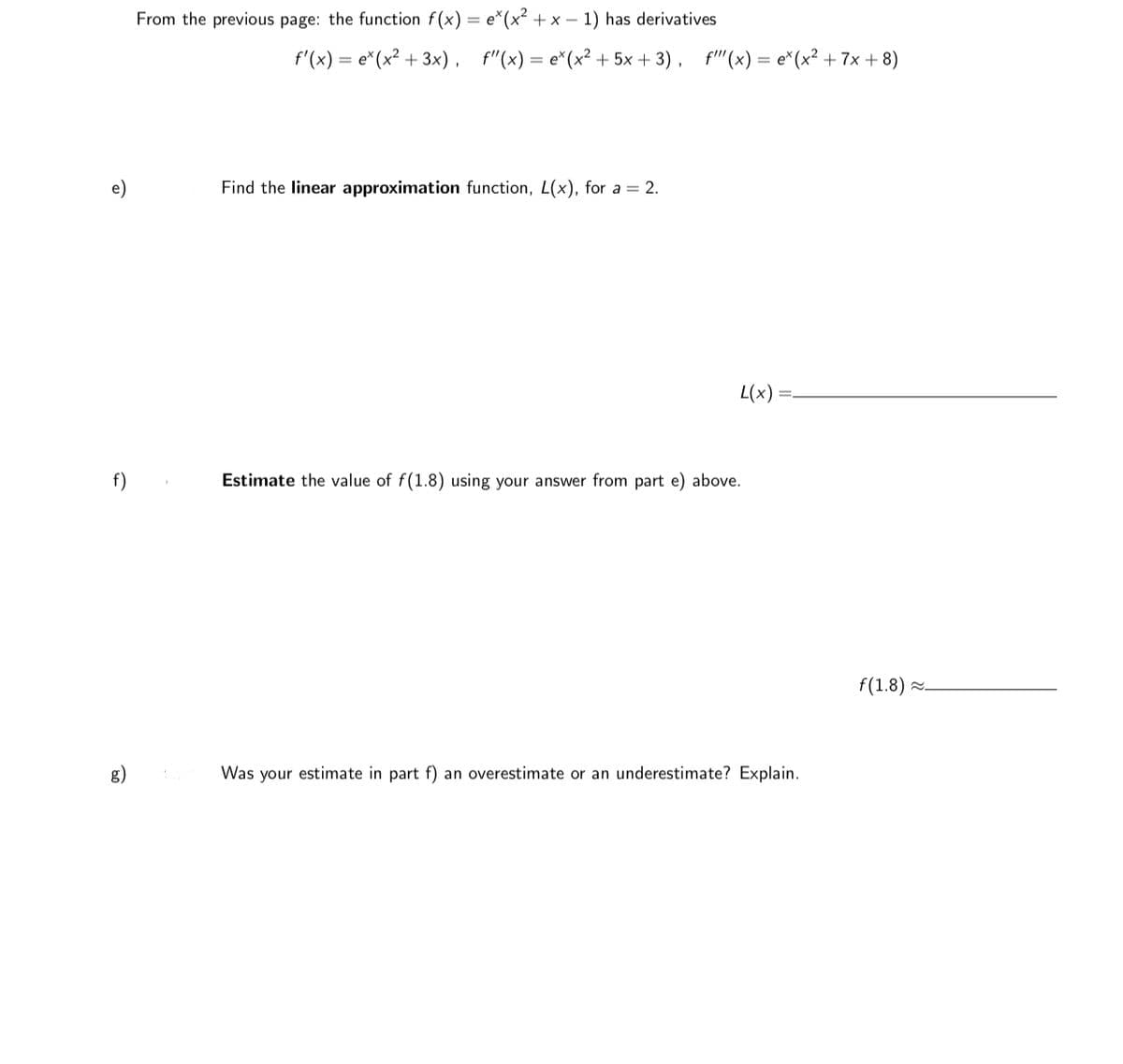 From the previous page: the function f(x) = e*(x² + x – 1) has derivatives
f'(x) = e*(x² +
+ 3x) ,
f"(x) = e*(x² + 5x + 3), f''(x) = e*(x² + 7x + 8)
e)
Find the linear approximation function, L(x), for a = 2.
L(x)
f)
Estimate the value of f(1.8) using your answer from part e) above.
f(1.8) .
g)
Was your estimate in part f) an overestimate or an underestimate? Explain.
