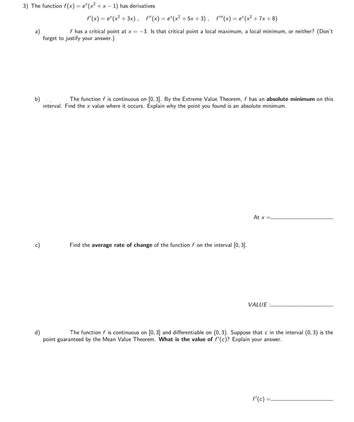3) The function f(x) = e*(x² + x – 1) has derivatives
f'(x) = e*(x² + 3x), f"(x)= e*(x² + 5x + 3), f"(x) = e*(x² +7x + 8)
f has a critical point at x = -3. Is that critical point a local maximum, a local minimum, or neither? (Don't
forget to justify your answer.)
The function f is continuous on [0, 3]. By the Extreme Value Theorem, f has an absolute minimum on this
b)
interval. Find the x value where it occurs. Explain why the point you found is an absolute minimum.
At x =-
c)
Find the average rate of change of the function f on the interval [0, 3].
VALUE :-
d)
point guaranteed by the Mean Value Theorem. What is the value of f'(c)? Explain your answer.
The function f is continuous on [0, 3] and differentiable on (0, 3). Suppose that c in the interval (0, 3) is the
f'(c)
