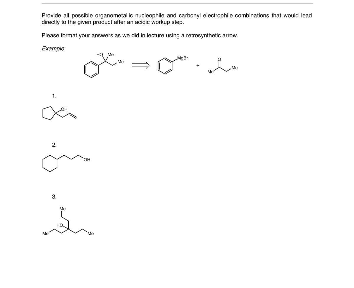 Provide all possible organometallic nucleophile and carbonyl electrophile combinations that would lead
directly to the given product after an acidic workup step.
Please format your answers as we did in lecture using a retrosynthetic arrow.
Example:
Но Ме
„MgBr
Me
„Me
Me
1.
2.
HO,
3.
Me
HO
Me
Me
