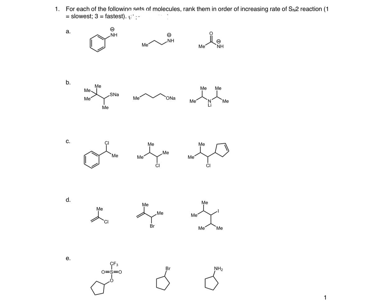 1. For each of the followina sets of molecules, rank them in order of increasing rate of SN2 reaction (1
= slowest; 3 = fastest). (:' : -
а.
NH
NH
Me
Me
NH
b.
Me
Me
Me
Me.
SNa
Me
Me
ONa
Me
Me
Li
Me
С.
Me
Me
Me
"Ме
Me
Me
CI
CI
d.
Me
Me
Me
Me
Me
Br
Me
Me
е.
Br
NH2
O=S=C
1
