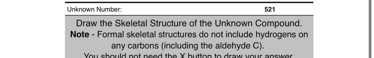 Unknown Number:
Draw the Skeletal Structure of the Unknown Compound.
Note - Formal skeletal structures do not include hydrogens on
521
any carbons (including the aldehyde C).
You should not need the X button to draw your answer