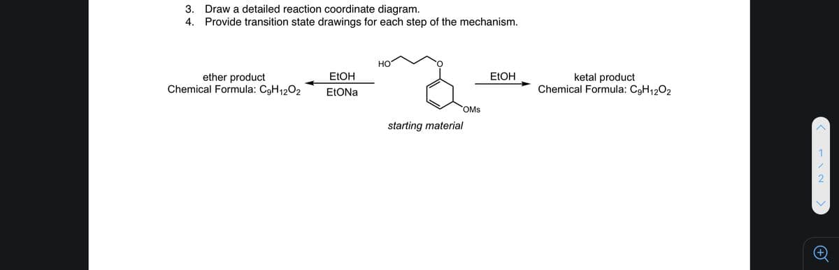 3. Draw a detailed reaction coordinate diagram.
4. Provide transition state drawings for each step of the mechanism.
HO
ether product
Chemical Formula: C9H1202
ketal product
Chemical Formula: C9H1202
ELOH
ELOH
EtONa
OMs
starting material
