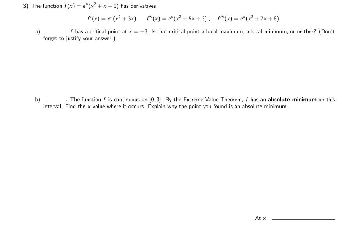 3) The function f(x) = e*(x² + x – 1) has derivatives
f'(x) = e*(x² + 3x),
f"(x) = e*(x² + 5x + 3), f"(x) = e*(x² + 7x + 8)
f has a critical point at x = -3. Is that critical point a local maximum, a local minimum, or neither? (Don't
forget to justify your answer.)
The function f is continuous on [0, 3]. By the Extreme Value Theorem, f has an absolute minimum on this
b)
interval. Find the x value where it occurs. Explain why the point you found is an absolute minimum.
At x =-
