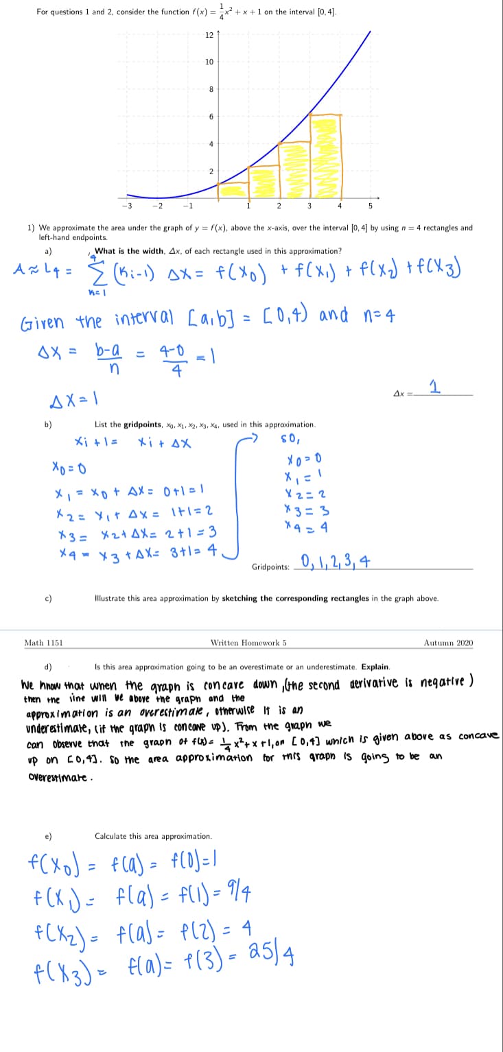 For questions 1 and 2, consider the function f(x) =
+ x +1 on the interval [0, 4]
12
10
8
6
2
-3
-2
-1
2
3
1) We approximate the area under the graph of y = f(x), above the x-axis, over the interval [0, 4] by using n = 4 rectangles and
left-hand endpoints.
a)
What
s the width, Ax, of each rectangle used in this approximation?
人るl4= 2 (6i-)x= f(Xo) + flx) + flx)tfCX3)
c0,4) and n=4
Given the interval [aib] =
b-a
4-0
= |
4
こ
n
Ax
AX = 1
b)
List the gridpoints, xo, X1, X2, X3, X4, used in this approximation.
メi+l=
Xit AX
'os
X, = xo+ AX = 0+1 = 1
Xz= 2
ド2: Y」t Ax= Itl=2
X3 = X2+ AX= 2+1 = 3
X3 = 3
X4=4
X4 - x3+AX= 3+1= 4
Gridpoints: 0, 1, 2, 3, 4
c)
Illustrate this area approximation by sketching the corresponding rectangles in the graph above.
Math 1151
Written Homework 5
Autumn 2020
d)
Is this area approximation going to be an overestimate or an underestimate. Explain.
We hnow that wnen the grapn is con care down Gne second derivative is negative )
then me iine Will ve above +hne grapn and the
approx imati on is an overestimare, otherwise it is an
underestimare, cit the graph is con cOne up), From the grapn we
can observe that
the graph ot fU)< x?+ xtl,on [0,4] wnich is given above as concave
vp on c0,41. so the area approximation tor hrs grapn is goins to be an
overestimate .
e)
Calculate this area approximation.
f(XoJ = fca) = fl0)=/
+ (K J= fla) = flI)- 914
+CXZ) = f(as= PlZ) = 4
f(X3) = fla)= P(3)- a5)4
ニ
