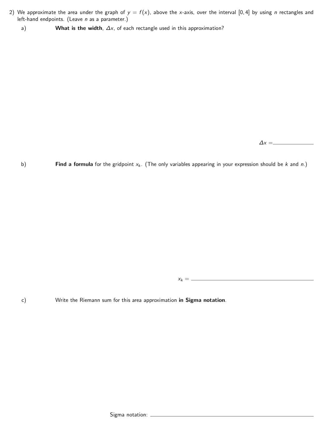 2) We approximate the area under the graph of y = f(x), above the x-axis, over the interval [0, 4] by using n rectangles and
left-hand endpoints. (Leave n as a parameter.)
a)
What is the width, Ax, of each rectangle used in this approximation?
Ax =.
b)
Find a formula for the gridpoint x. (The only variables appearing in your expression should be k and n.)
X =
c)
Write the Riemann sum for this area approximation in Sigma notation.
Sigma notation:
