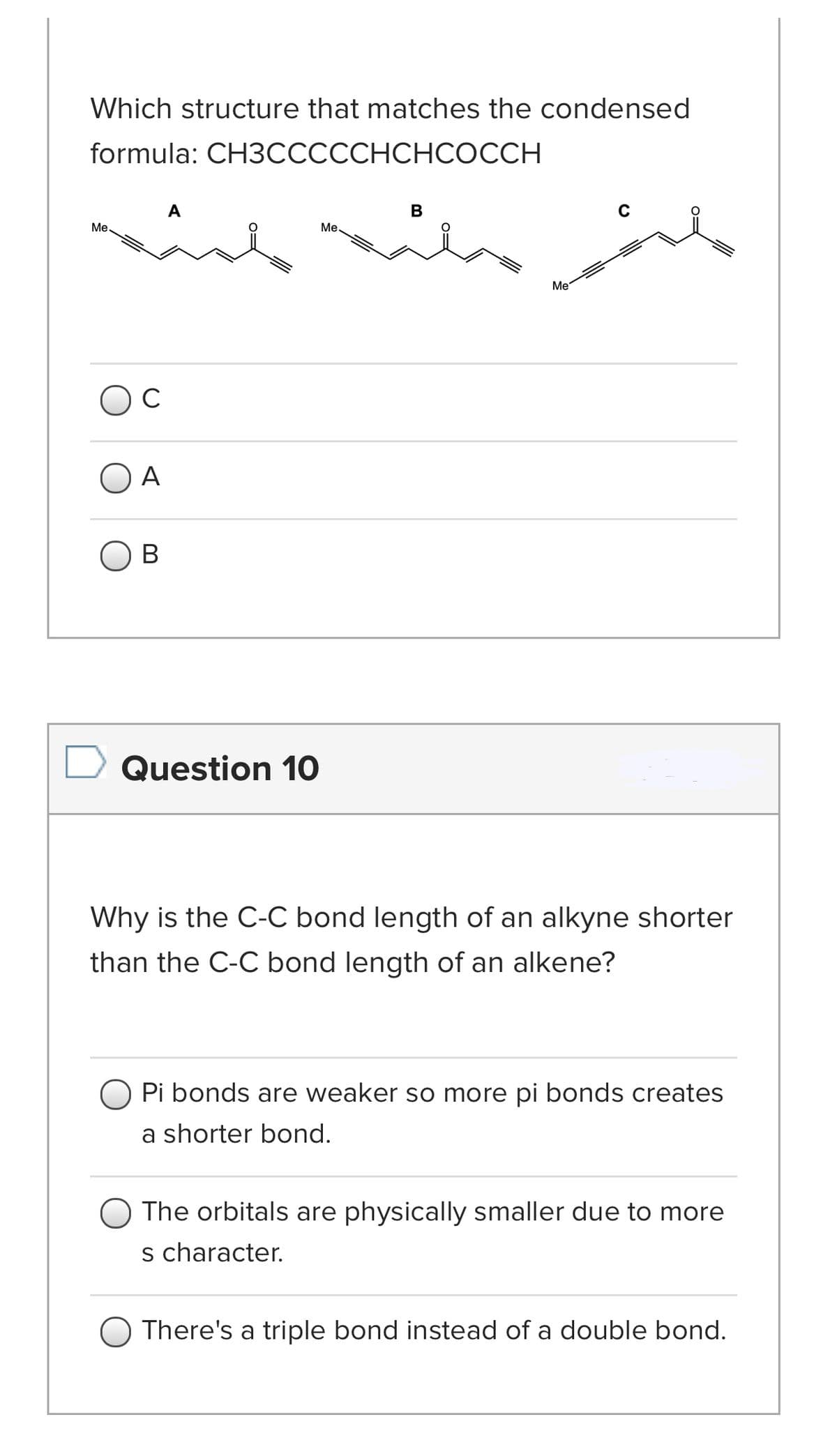 Which structure that matches the condensed
formula: CH3СССССНСHCОССH
A
B
C
Me.
Ме
Me
OC
A
В
Question 10
Why is the C-C bond length of an alkyne shorter
than the C-C bond length of an alkene?
Pi bonds are weaker so more pi bonds creates
a shorter bond.
The orbitals are physically smaller due to more
s character.
There's a triple bond instead of a double bond.
