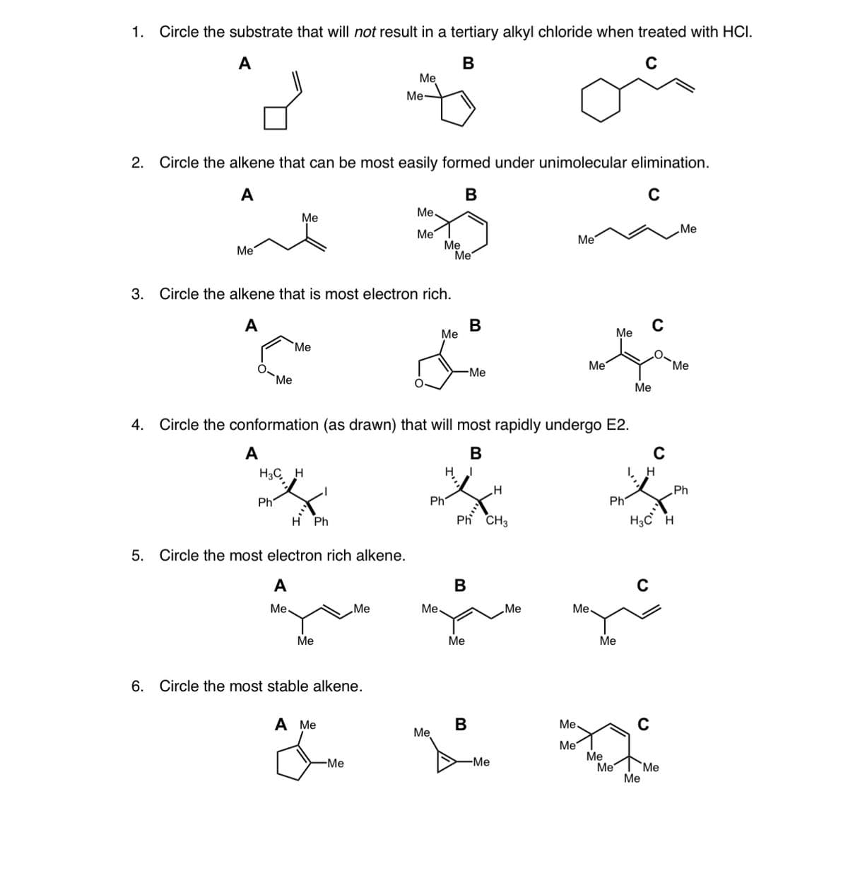 1. Circle the substrate that will not result in a tertiary alkyl chloride when treated with HCI.
А
В
Me
Me-
2.
Circle the alkene that can be most easily formed under unimolecular elimination.
A
В
C
Me,
Me
„Me
Me
Me
Me
Me
Me
3.
Circle the alkene that is most electron rich.
A
В
Ме
Me
"Ме
Me
Me
Me
Me
Me
4. Circle the conformation (as drawn) that will most rapidly undergo E2.
A
В
H3C H
H
I, H
„Ph
Ph
Ph
Ph
H Ph
Ph CH3
H3C H
5. Circle the most electron rich alkene.
A
B
Me.
„Me
Me
„Me
Me.
Ме
Ме
Ме
6. Circle the most stable alkene.
A Me
Me,
Me
Me
Me
Me
Me
Me
-Me
"Ме
B.
