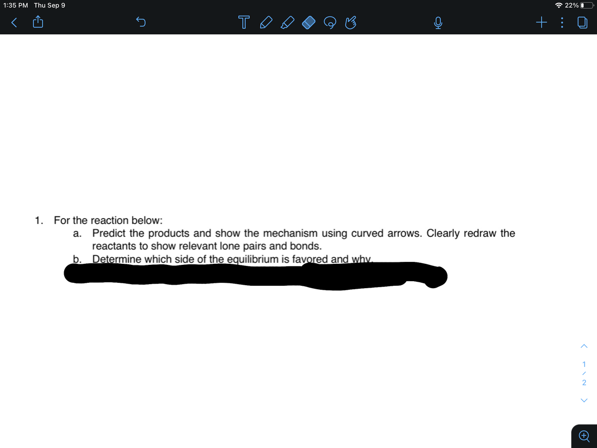 1:35 PM Thu Sep 9
* 22% 0
1. For the reaction below:
a. Predict the products and show the mechanism using curved arrows. Clearly redraw the
reactants to show relevant lone pairs and bonds.
b. Determine which side of the equilibrium is favored and why.
1
