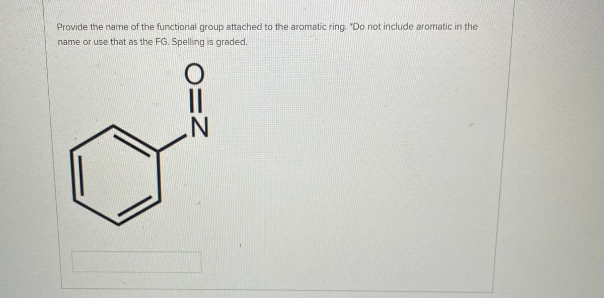 Provide the name of the functional group attached to the aromatic ring. "Do not include aromatic in the
name or use that as the FG. Spelling is graded.
