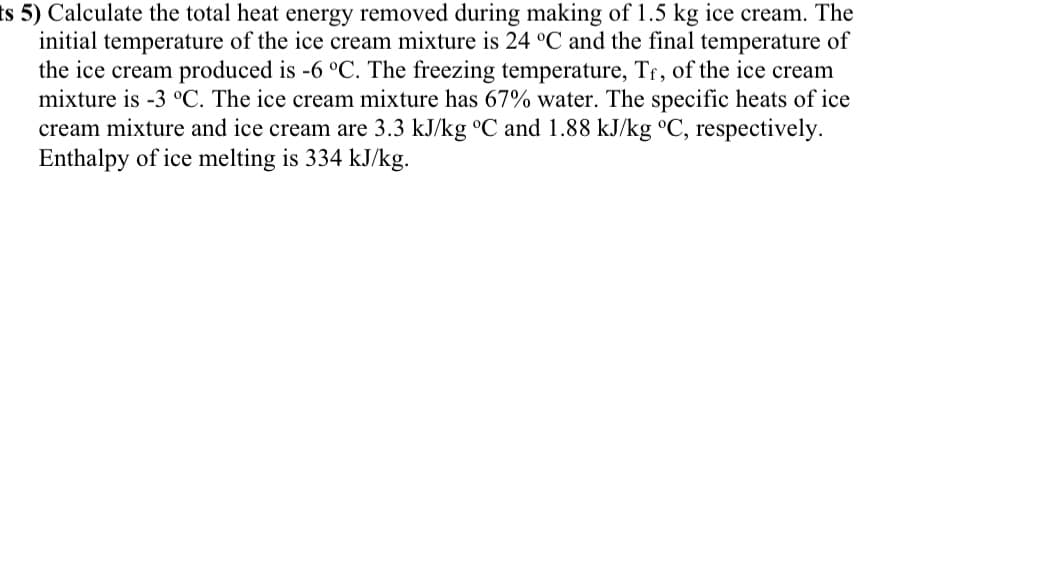 ts 5) Calculate the total heat energy removed during making of 1.5 kg ice cream. The
initial temperature of the ice cream mixture is 24 °C and the final temperature of
the ice cream produced is -6 °C. The freezing temperature, Tr, of the ice cream
mixture is -3 °C. The ice cream mixture has 67% water. The specific heats of ice
cream mixture and ice cream are 3.3 kJ/kg °C and 1.88 kJ/kg °C, respectively.
Enthalpy of ice melting is 334 kJ/kg.