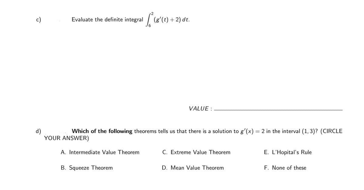 integral (8'(t)
+ 2) dt.
c)
Evaluate the definite
VALUE :
Which of the following theorems tells us that there is a solution to g'(x) = 2 in the interval (1, 3)? (CIRCLE
d)
YOUR ANSWER)
A. Intermediate Value Theorem
C. Extreme Value Theorem
E. L'Hopital's Rule
B. Squeeze Theorem
D. Mean Value Theorem
F. None of these
