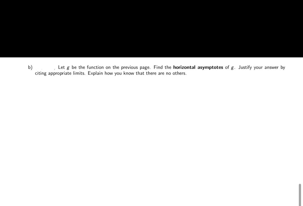 b)
citing appropriate limits. Explain how you know that there are no others.
Let g be the function on the previous page. Find the horizontal asymptotes of g. Justify your answer by
