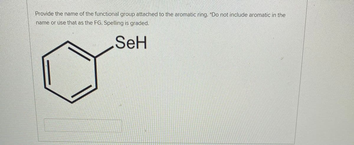 Provide the name of the functional group attached to the aromatic ring. "Do not include aromatic in the
name or use that as the FG. Spelling is graded.
SeH
