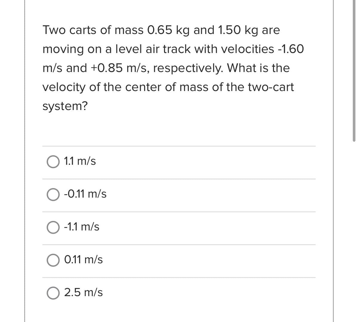 Two carts of mass 0.65 kg and 1.50 kg are
moving on a level air track with velocities -1.60
m/s and +0.85 m/s, respectively. What is the
velocity of the center of mass of the two-cart
system?
O 1.1 m/s
O -0.11 m/s
O -1.1 m/s
O 0.11 m/s
O 2.5 m/s
