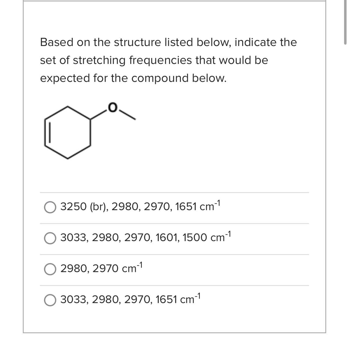 Based on the structure listed below, indicate the
set of stretching frequencies that would be
expected for the compound below.
3250 (br), 2980, 2970, 1651 cm-1
3033, 2980, 2970, 1601, 1500 cm-¹
2980, 2970 cm-1
3033, 2980, 2970, 1651 cm¯¹
-1