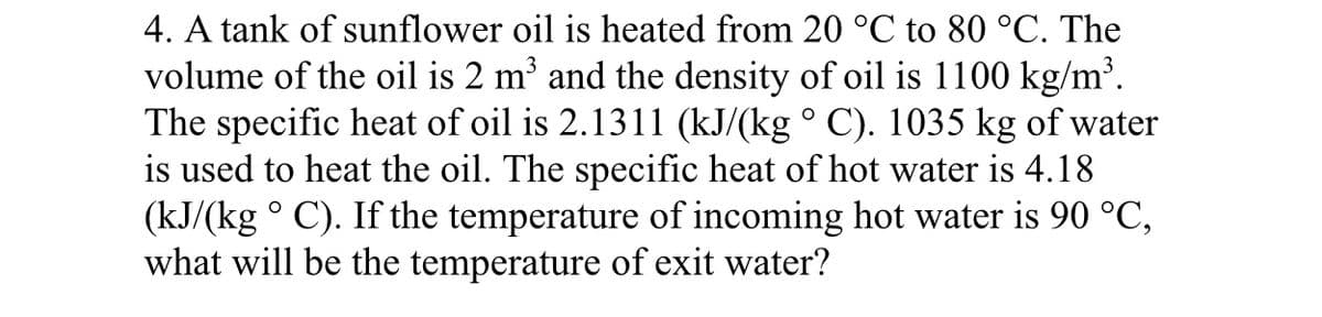 4. A tank of sunflower oil is heated from 20 °C to 80 °C. The
volume of the oil is 2 m³ and the density of oil is 1100 kg/m³.
The specific heat of oil is 2.1311 (kJ/(kg ° C). 1035 kg of water
is used to heat the oil. The specific heat of hot water is 4.18
(kJ/(kg ° C). If the temperature of incoming hot water is 90 °C,
what will be the temperature of exit water?