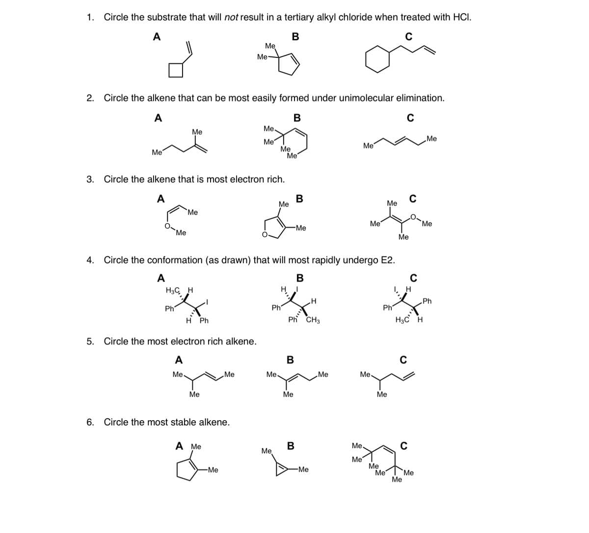 1. Circle the substrate that will not result in a tertiary alkyl chloride when treated with HCI.
A
Ме
Me-
2. Circle the alkene that can be most easily formed under unimolecular elimination.
A
В
Me,
Me
„Me
Me
Ме
Me
Me
Me
3. Circle the alkene that is most electron rich.
A
В
Me
Me
Me
Me
Me
-Me
Me
Ме
4. Circle the conformation (as drawn) that will most rapidly undergo E2.
A
В
H3C H
I, H
Ph
Ph
Ph CH3
Ph
Ph
H Ph
H3c H
5. Circle the most electron rich alkene.
A
В
Me
Me
Me.
Me
Me
Me
Ме
Me
6. Circle the most stable alkene.
A Me
B
Me,
Me
Me
Me
Me
Me
-Me
-Me
Me
